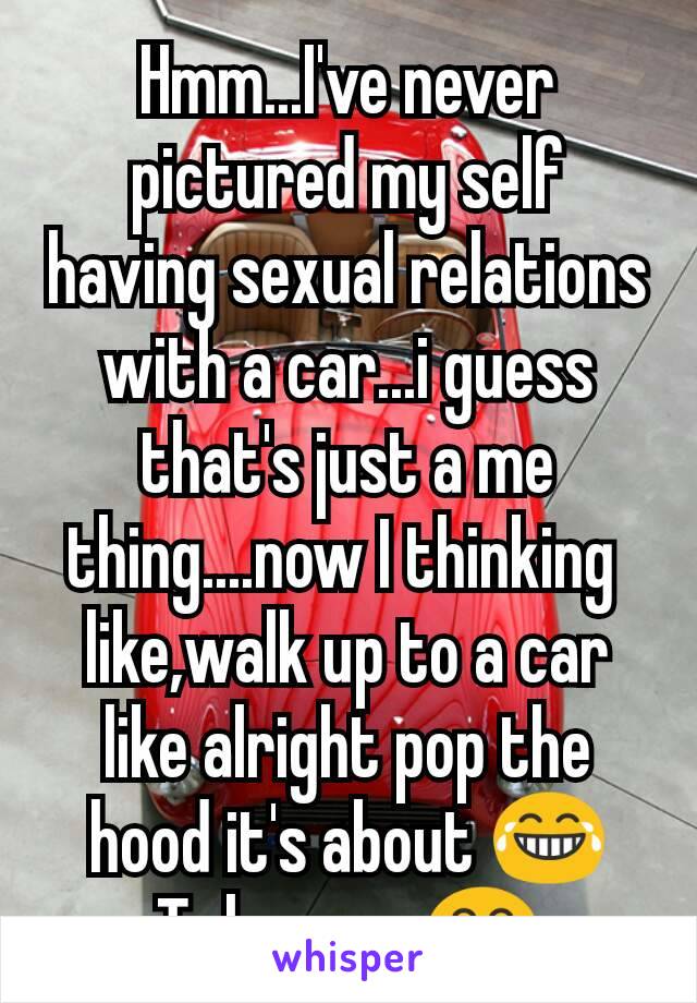 Hmm...I've never pictured my self having sexual relations with a car...i guess that's just a me thing....now I thinking 
like,walk up to a car like alright pop the hood it's about 😂
To happen 😂