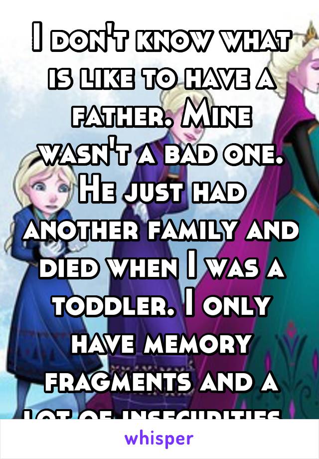 I don't know what is like to have a father. Mine wasn't a bad one. He just had another family and died when I was a toddler. I only have memory fragments and a lot of insecurities. 