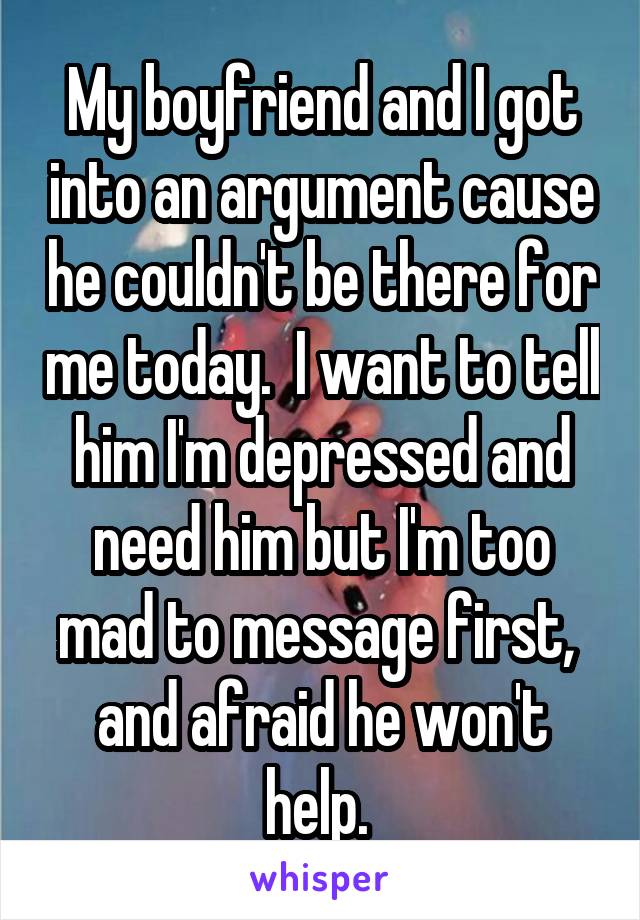 My boyfriend and I got into an argument cause he couldn't be there for me today.  I want to tell him I'm depressed and need him but I'm too mad to message first,  and afraid he won't help. 