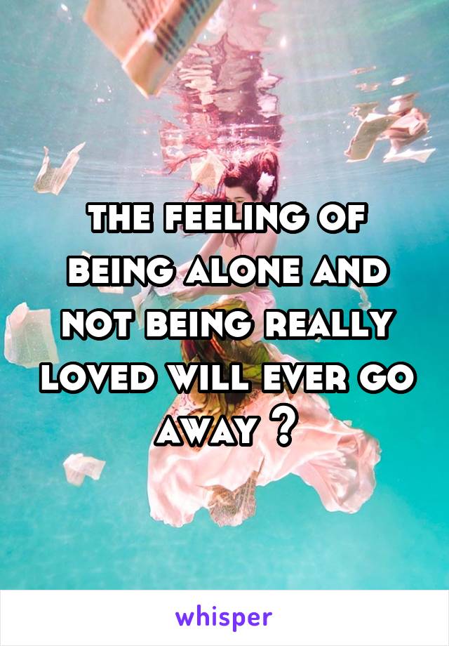 the feeling of being alone and not being really loved will ever go away ?