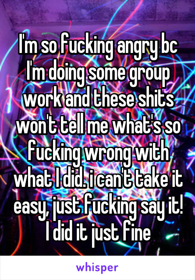 I'm so fucking angry bc I'm doing some group work and these shits won't tell me what's so fucking wrong with what I did. i can't take it easy, just fucking say it! I did it just fine