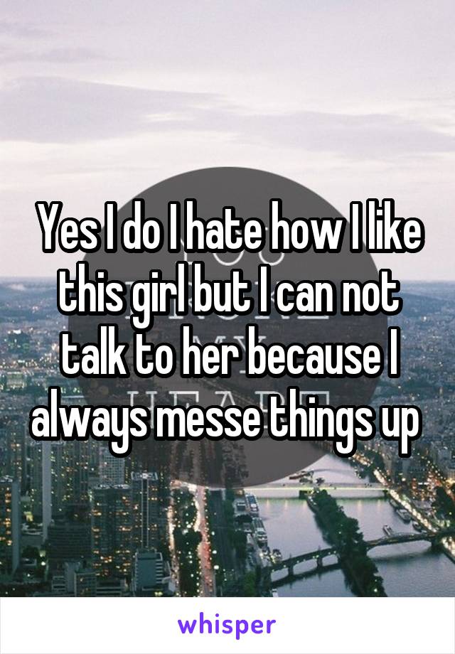 Yes I do I hate how I like this girl but I can not talk to her because I always messe things up 