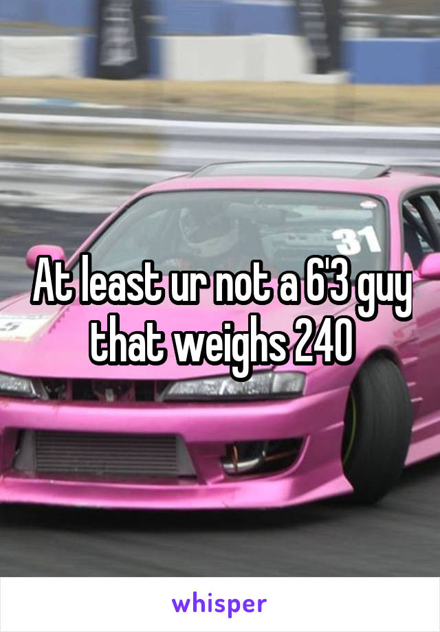 At least ur not a 6'3 guy that weighs 240