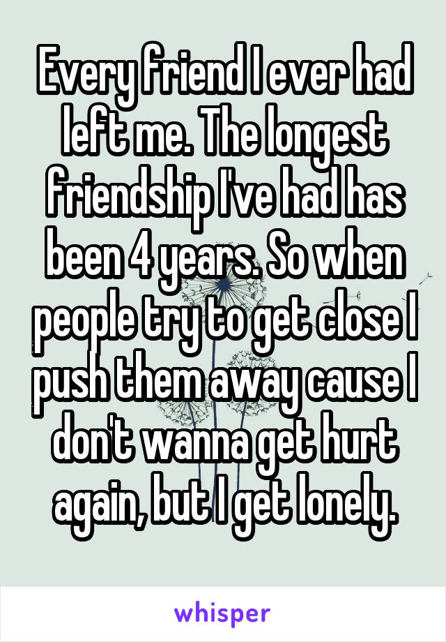 Every friend I ever had left me. The longest friendship I've had has been 4 years. So when people try to get close I push them away cause I don't wanna get hurt again, but I get lonely.
