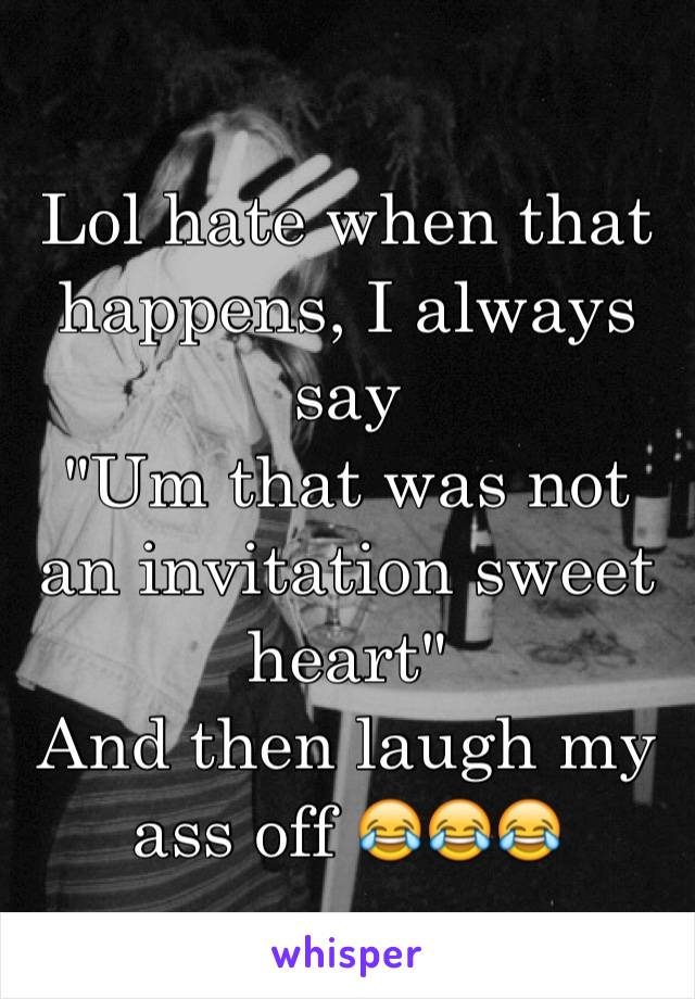 Lol hate when that happens, I always say 
"Um that was not an invitation sweet heart" 
And then laugh my ass off 😂😂😂 