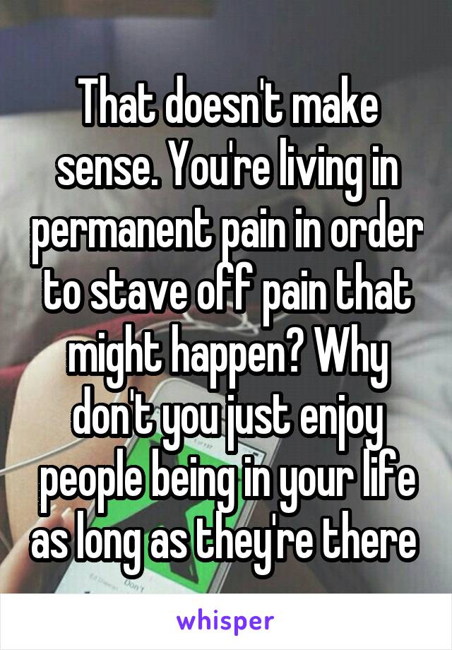 That doesn't make sense. You're living in permanent pain in order to stave off pain that might happen? Why don't you just enjoy people being in your life as long as they're there 