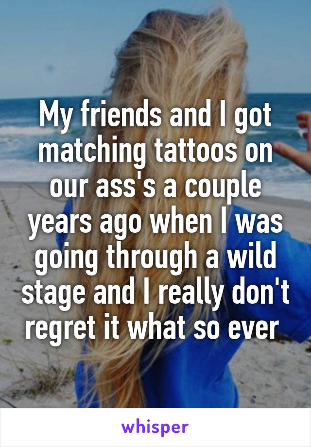 My friends and I got matching tattoos on our ass's a couple years ago when I was going through a wild stage and I really don't regret it what so ever 