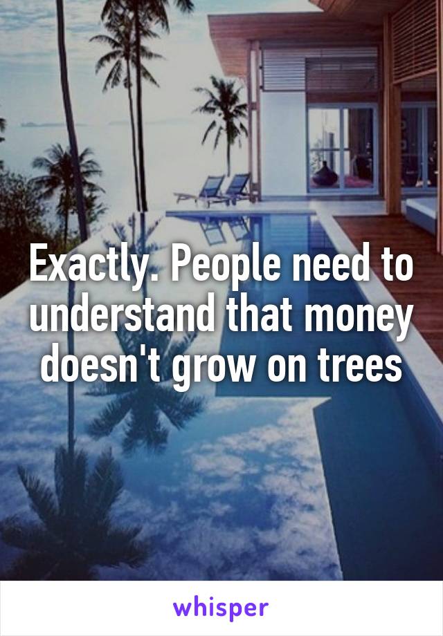 Exactly. People need to understand that money doesn't grow on trees