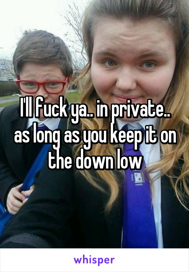 I'll fuck ya.. in private.. as long as you keep it on the down low