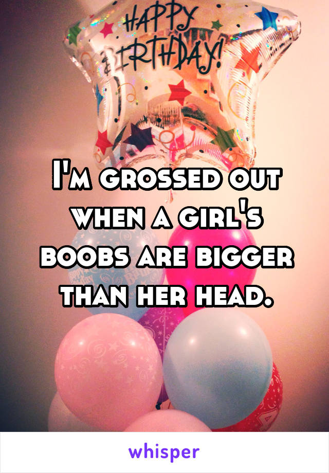 I'm grossed out when a girl's boobs are bigger than her head.