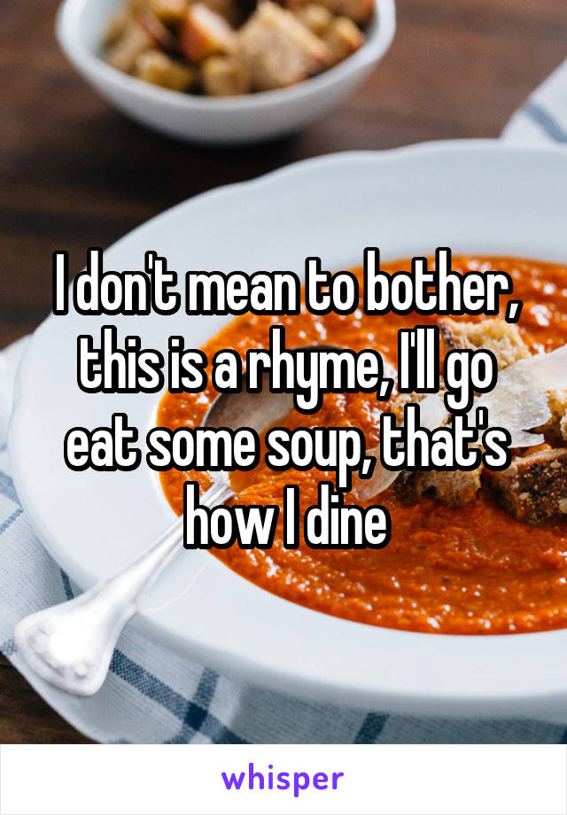 I don't mean to bother, this is a rhyme, I'll go eat some soup, that's how I dine