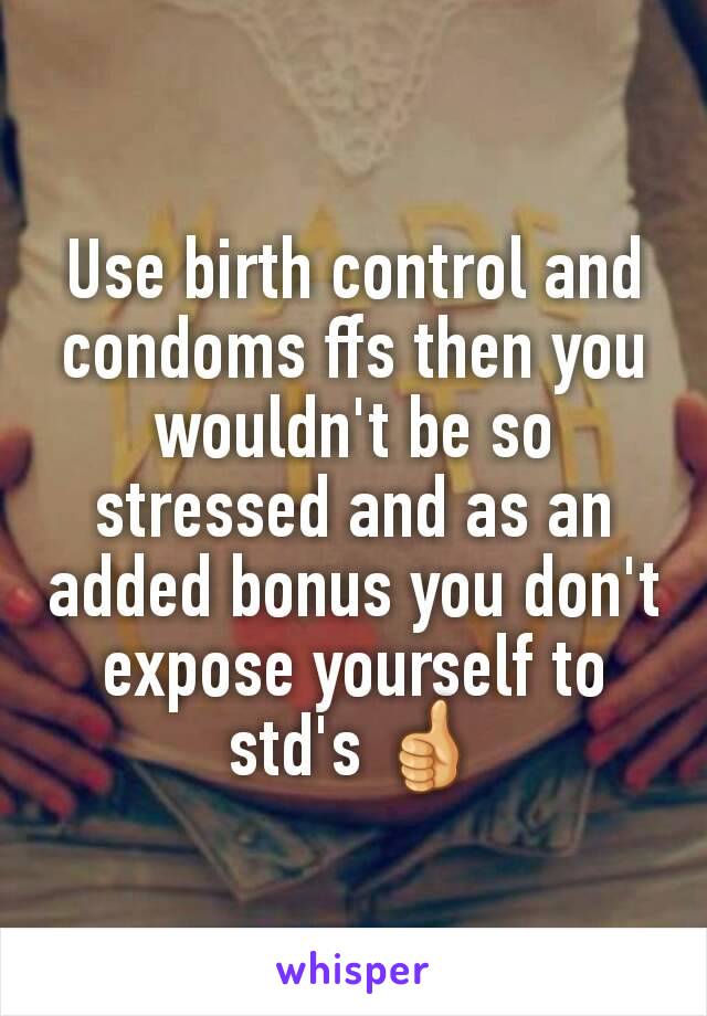 Use birth control and condoms ffs then you wouldn't be so stressed and as an added bonus you don't expose yourself to std's 👍