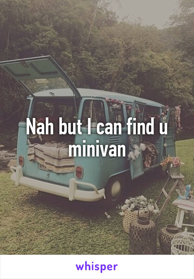 Nah but I can find u minivan