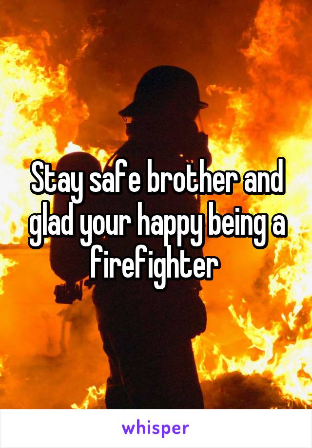 Stay safe brother and glad your happy being a firefighter 