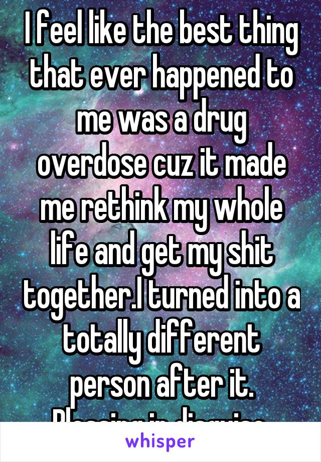 I feel like the best thing that ever happened to me was a drug overdose cuz it made me rethink my whole life and get my shit together.I turned into a totally different person after it. Blessing in disguise.