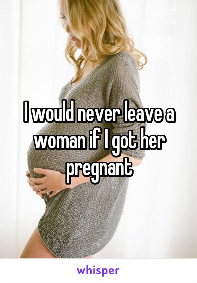 I would never leave a woman if I got her pregnant