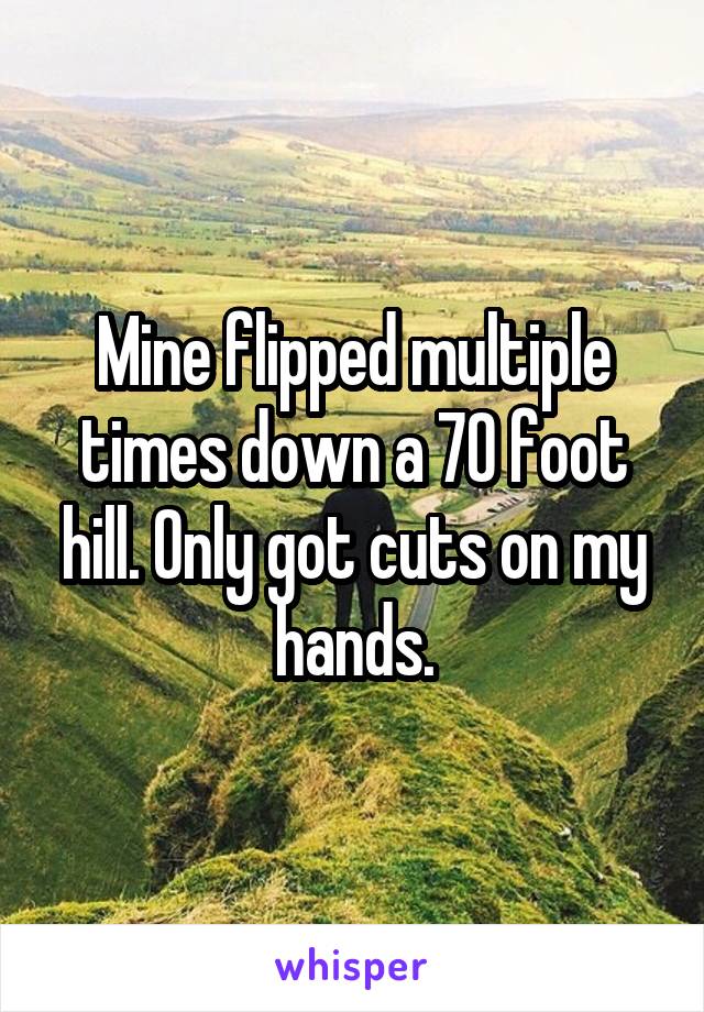 Mine flipped multiple times down a 70 foot hill. Only got cuts on my hands.