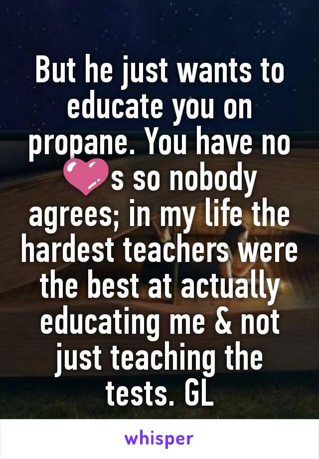 But he just wants to educate you on propane. You have no 💜s so nobody agrees; in my life the hardest teachers were the best at actually educating me & not just teaching the tests. GL