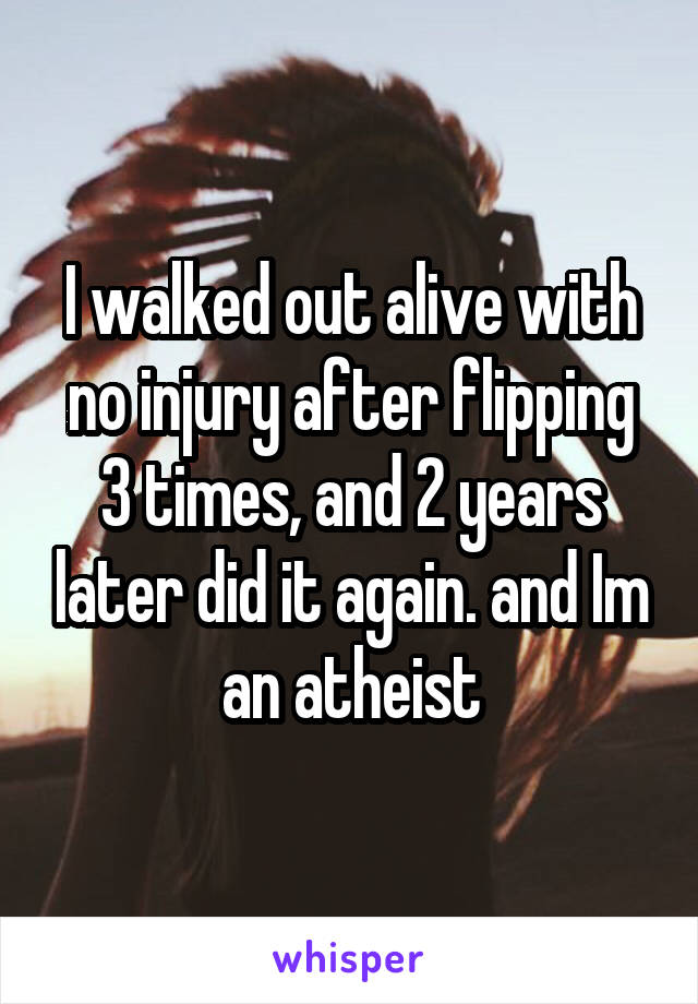 I walked out alive with no injury after flipping 3 times, and 2 years later did it again. and Im an atheist