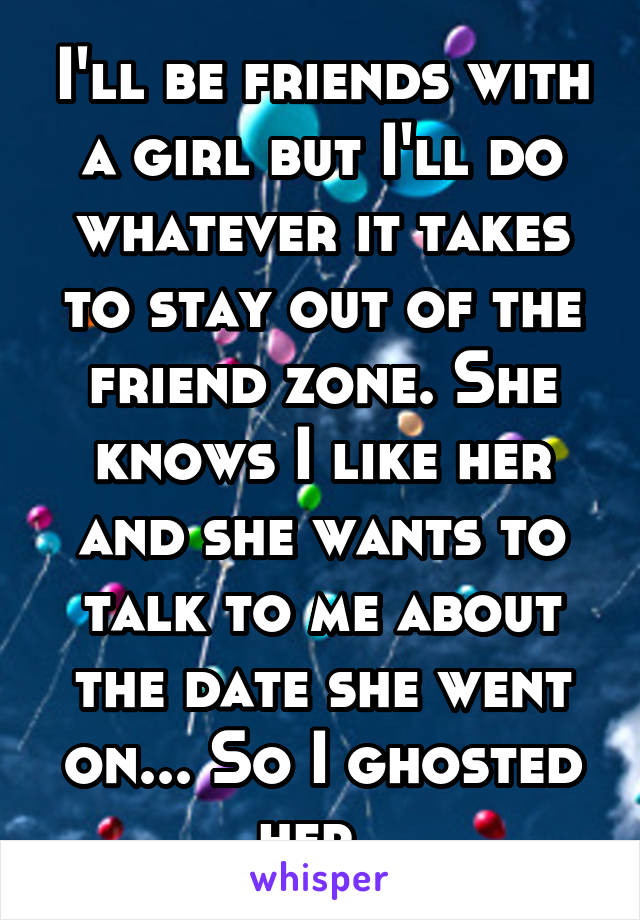 I'll be friends with a girl but I'll do whatever it takes to stay out of the friend zone. She knows I like her and she wants to talk to me about the date she went on... So I ghosted her. 