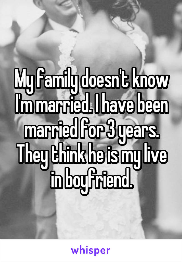 My family doesn't know I'm married. I have been married for 3 years. They think he is my live in boyfriend.