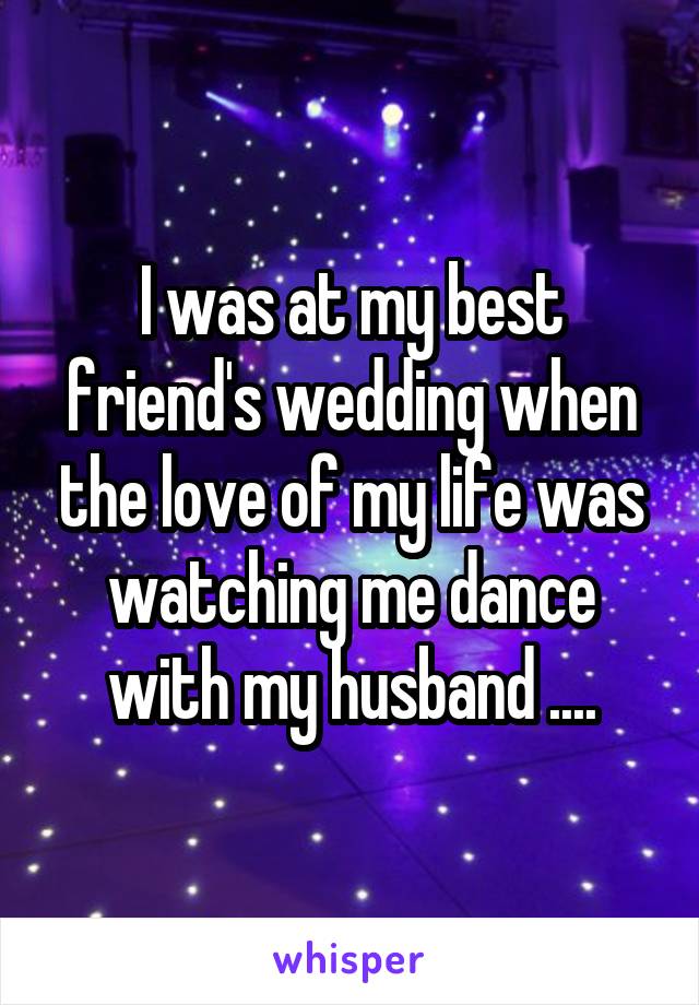 I was at my best friend's wedding when the love of my life was watching me dance with my husband ....