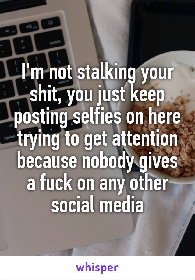I'm not stalking your shit, you just keep posting selfies on here trying to get attention because nobody gives a fuck on any other social media
