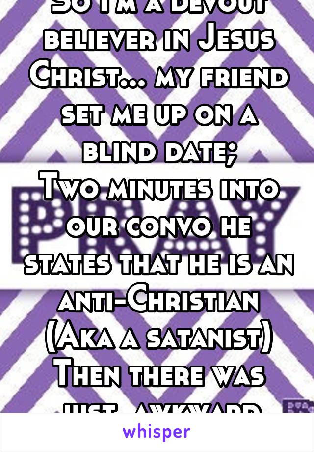 So I'm a devout believer in Jesus Christ... my friend set me up on a blind date;
Two minutes into our convo he states that he is an anti-Christian
(Aka a satanist)
Then there was just  awkward silence