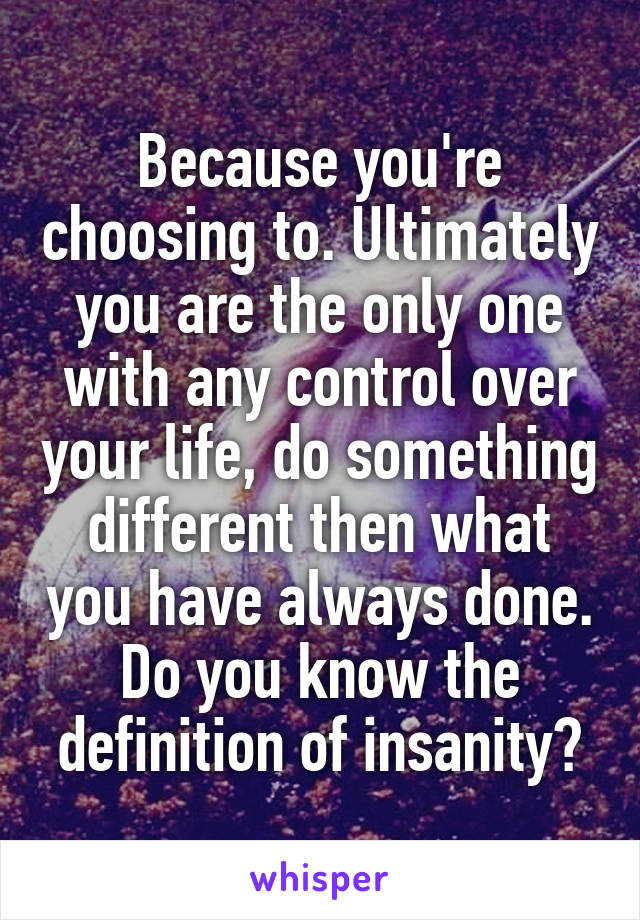 Because you're choosing to. Ultimately you are the only one with any control over your life, do something different then what you have always done. Do you know the definition of insanity?