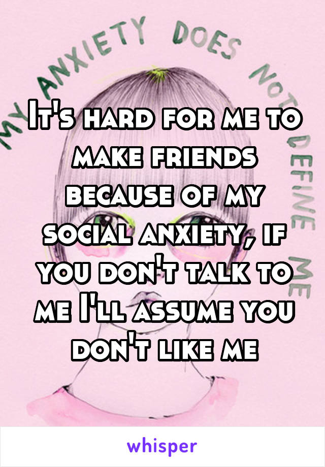 It's hard for me to make friends because of my social anxiety, if you don't talk to me I'll assume you don't like me
