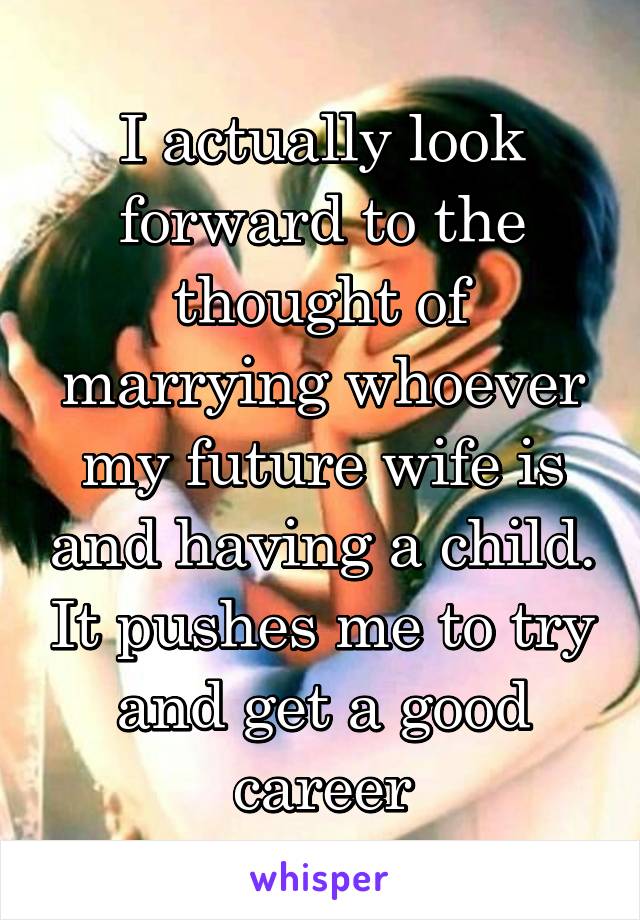 I actually look forward to the thought of marrying whoever my future wife is and having a child. It pushes me to try and get a good career