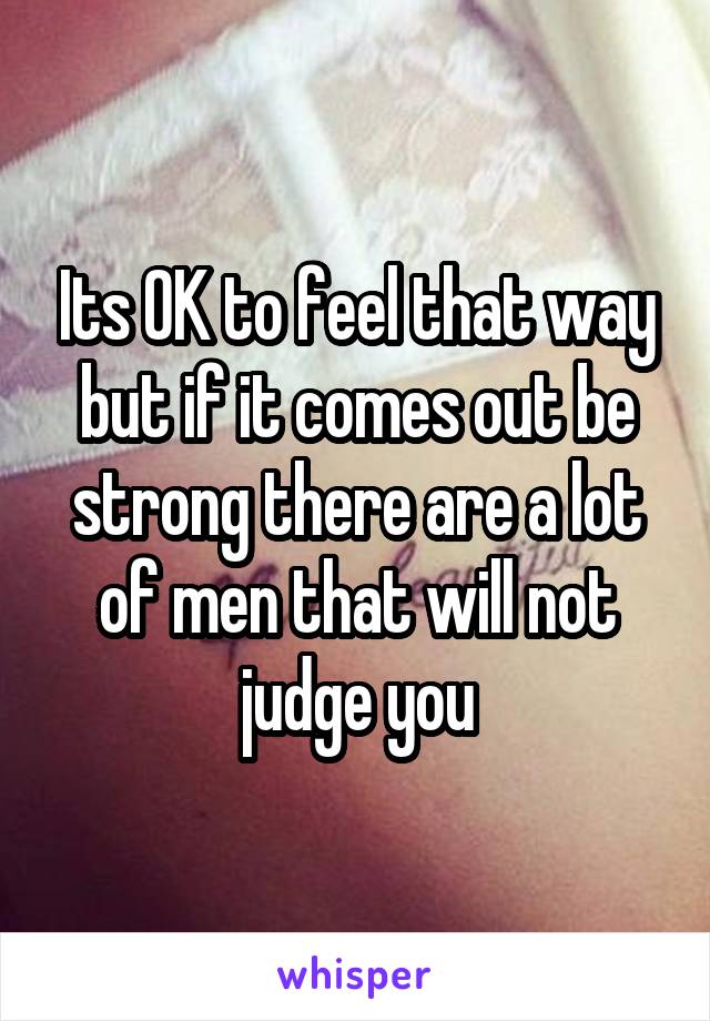 Its OK to feel that way but if it comes out be strong there are a lot of men that will not judge you