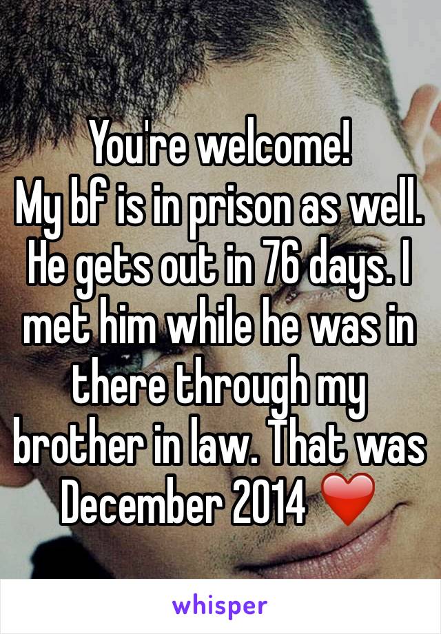 You're welcome! 
My bf is in prison as well. He gets out in 76 days. I met him while he was in there through my brother in law. That was December 2014 ❤️