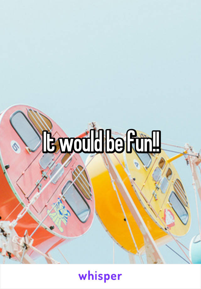 It would be fun!!