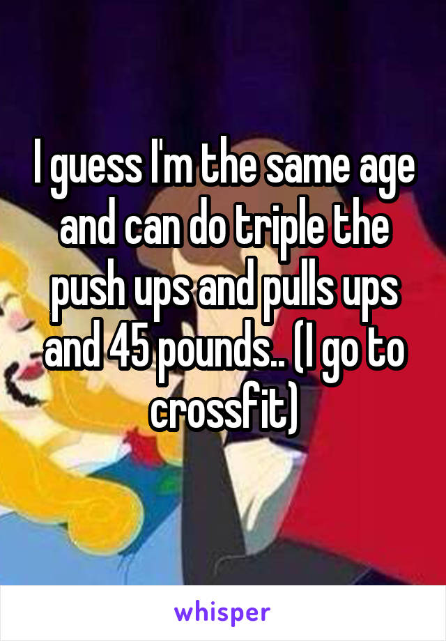 I guess I'm the same age and can do triple the push ups and pulls ups and 45 pounds.. (I go to crossfit)
