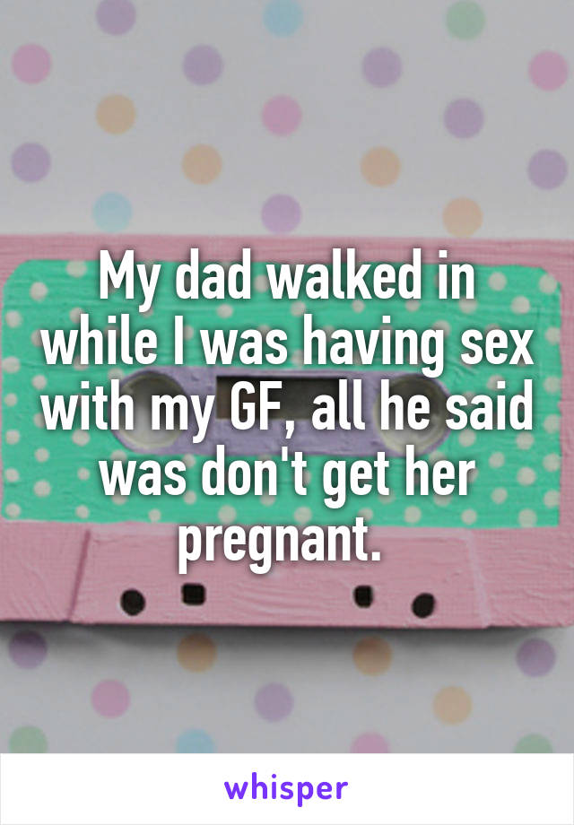 My dad walked in while I was having sex with my GF, all he said was don't get her pregnant. 