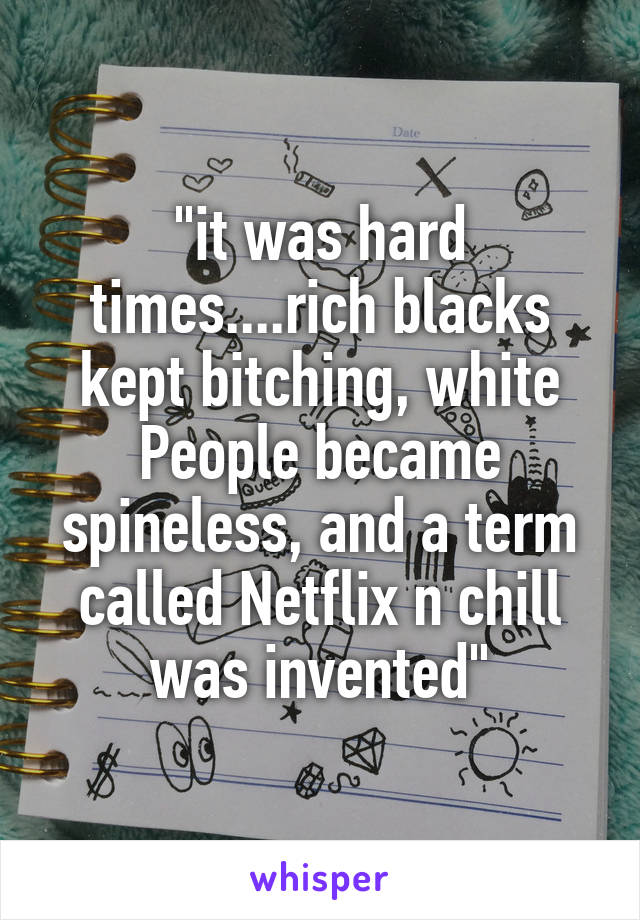 "it was hard times....rich blacks kept bitching, white People became spineless, and a term called Netflix n chill was invented"