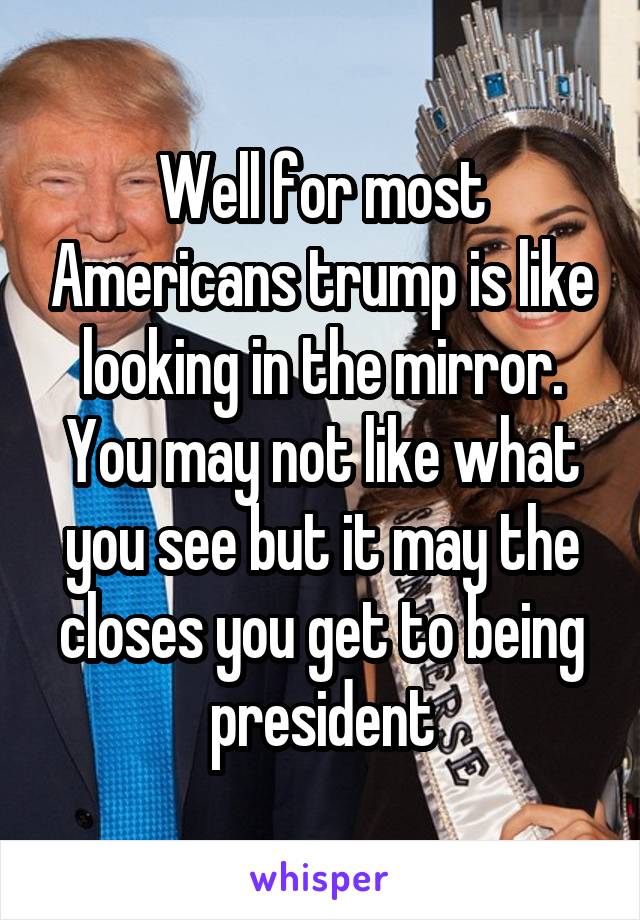 Well for most Americans trump is like looking in the mirror. You may not like what you see but it may the closes you get to being president