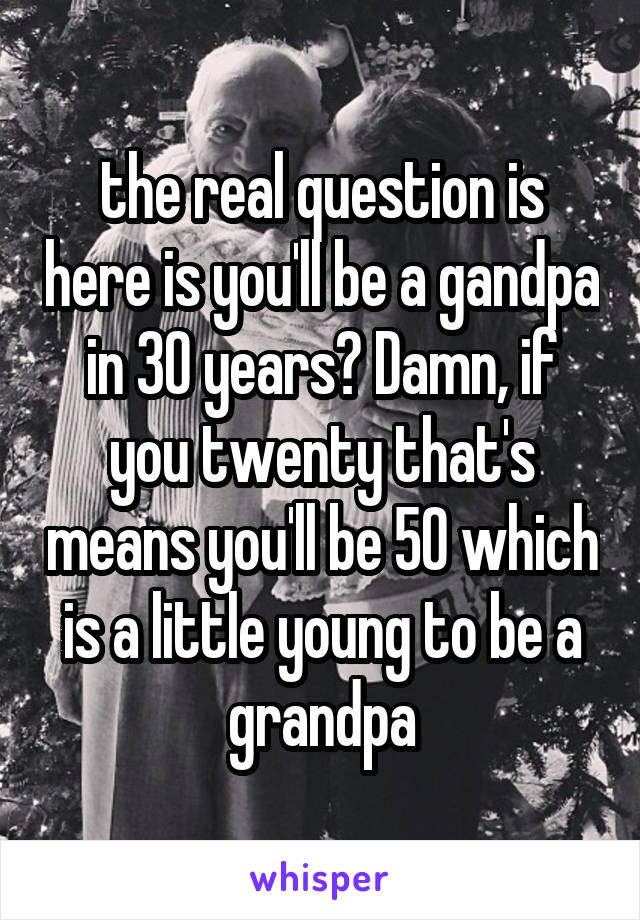 the real question is here is you'll be a gandpa in 30 years? Damn, if you twenty that's means you'll be 50 which is a little young to be a grandpa