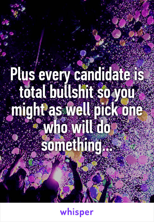 Plus every candidate is total bullshit so you might as well pick one who will do something...