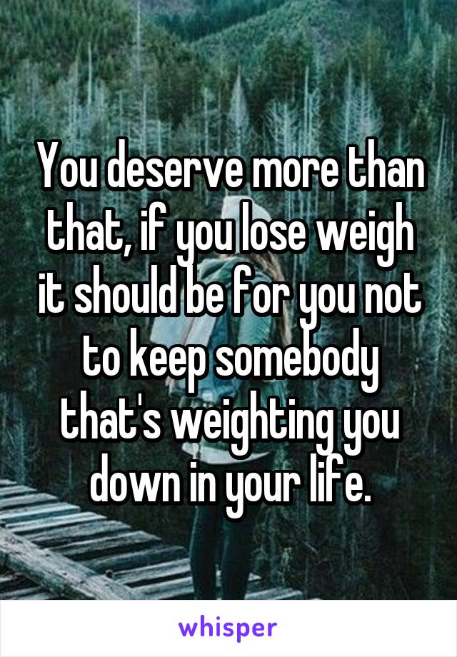 You deserve more than that, if you lose weigh it should be for you not to keep somebody that's weighting you down in your life.