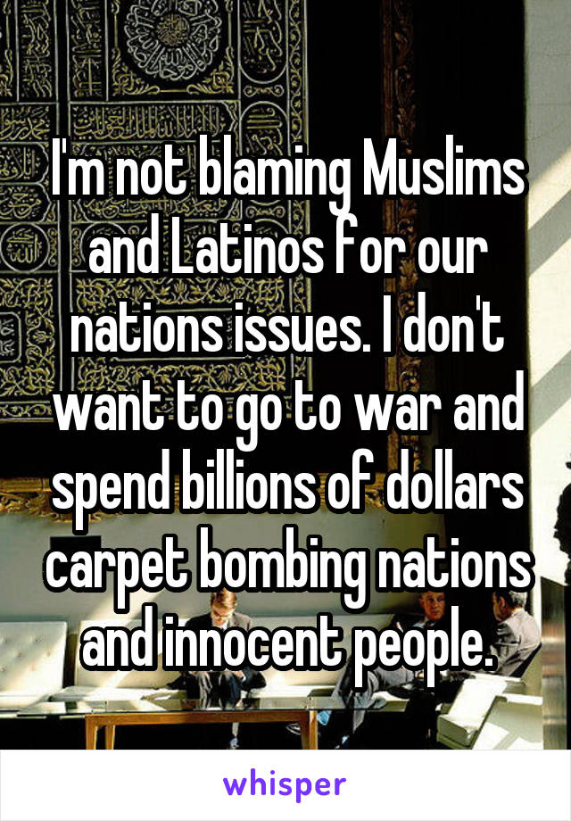 I'm not blaming Muslims and Latinos for our nations issues. I don't want to go to war and spend billions of dollars carpet bombing nations and innocent people.