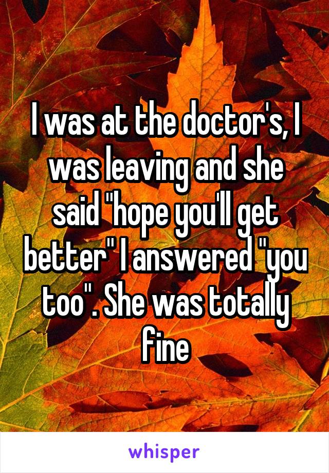 I was at the doctor's, I was leaving and she said "hope you'll get better" I answered "you too". She was totally fine