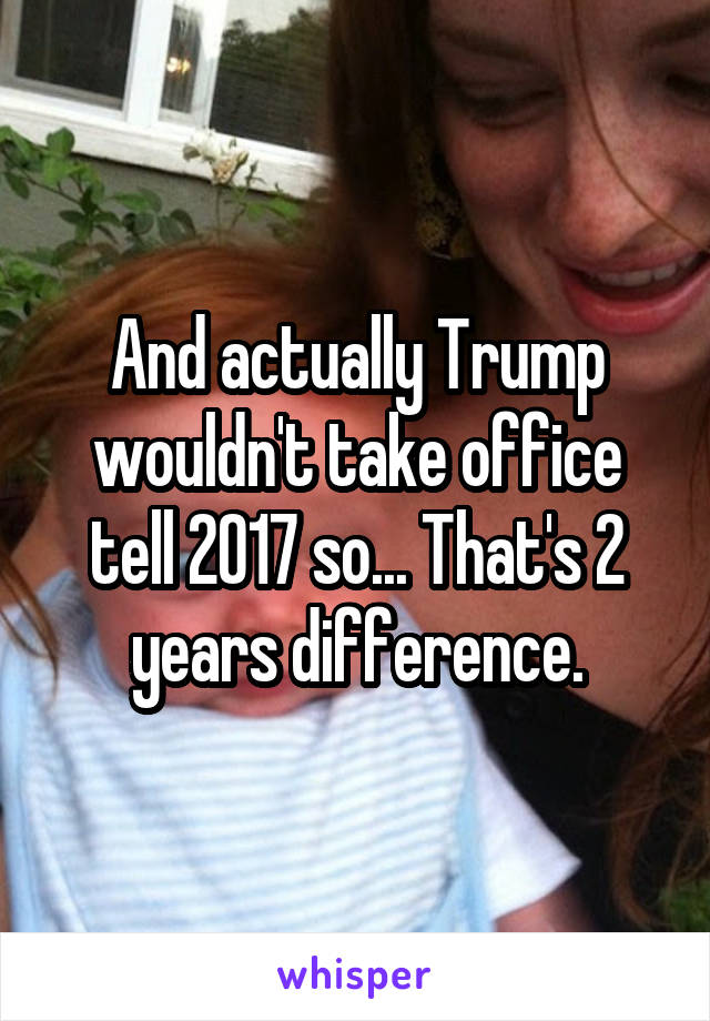 And actually Trump wouldn't take office tell 2017 so... That's 2 years difference.