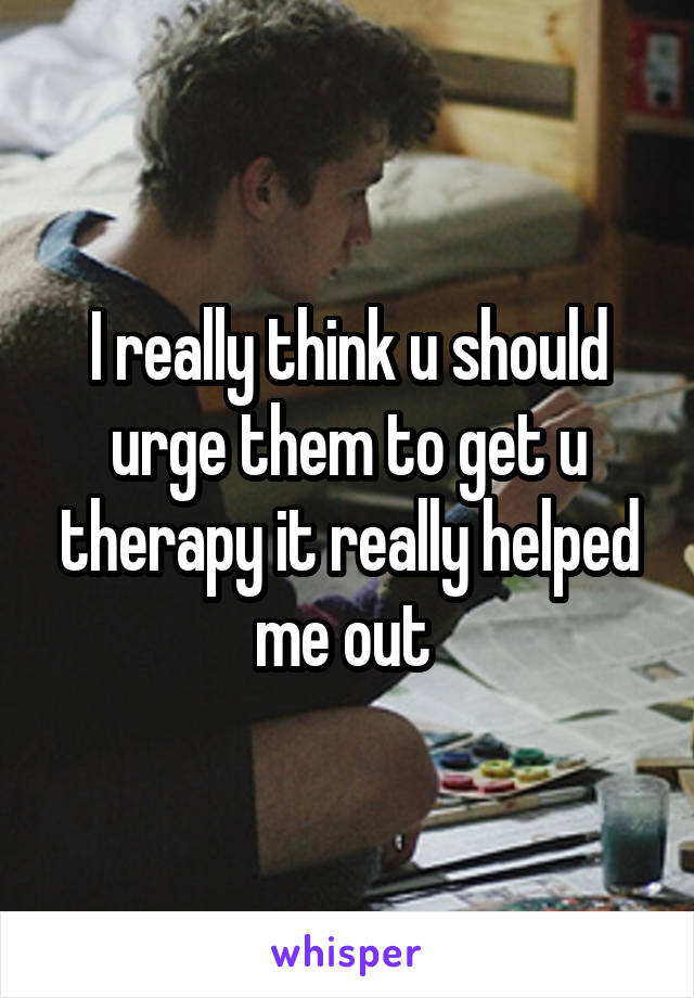I really think u should urge them to get u therapy it really helped me out 