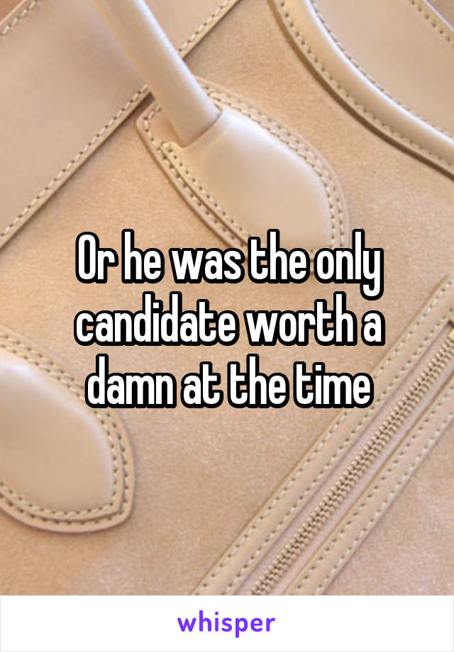 Or he was the only candidate worth a damn at the time