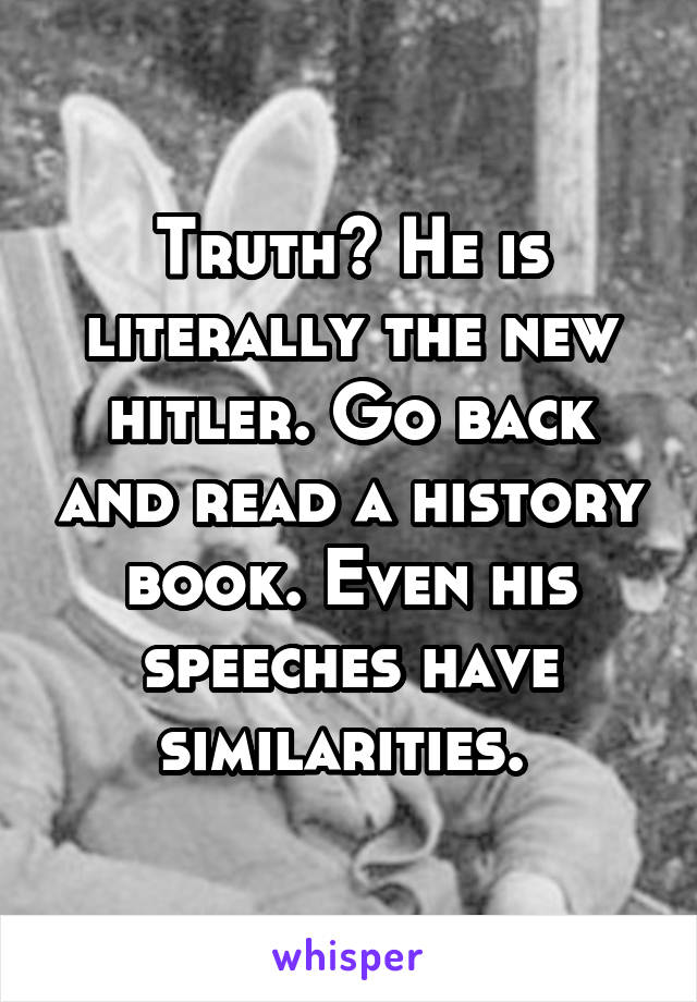 Truth? He is literally the new hitler. Go back and read a history book. Even his speeches have similarities. 