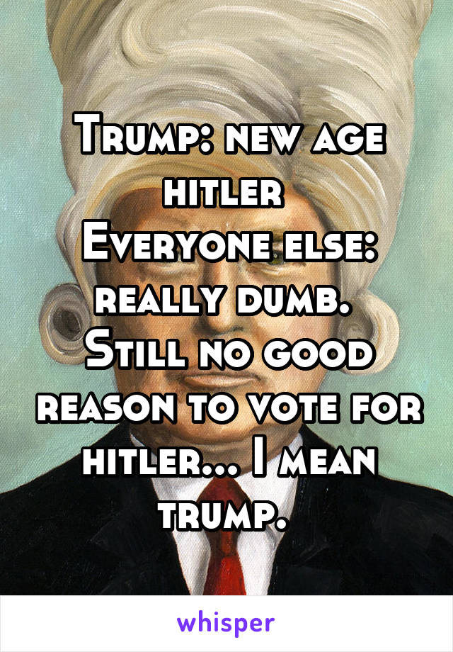 Trump: new age hitler 
Everyone else: really dumb. 
Still no good reason to vote for hitler... I mean trump. 