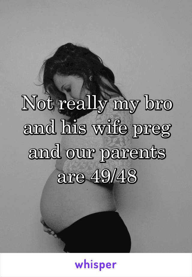 Not really my bro and his wife preg and our parents are 49/48