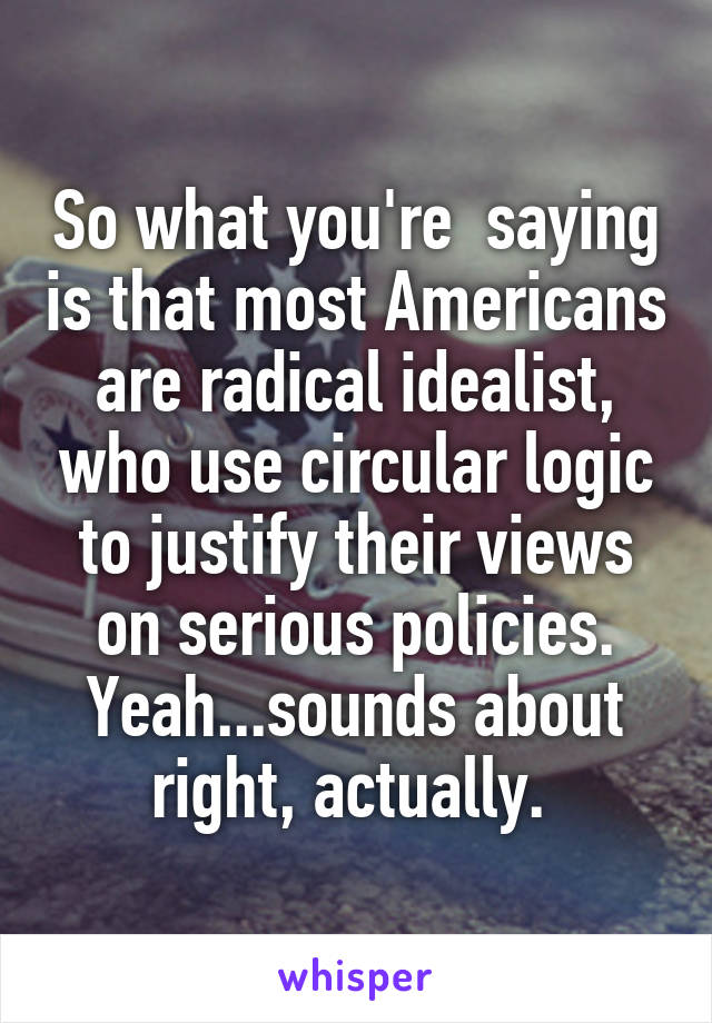 So what you're  saying is that most Americans are radical idealist, who use circular logic to justify their views on serious policies. Yeah...sounds about right, actually. 